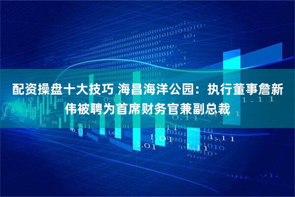 配资操盘十大技巧 海昌海洋公园：执行董事詹新伟被聘为首席财务官兼副总裁