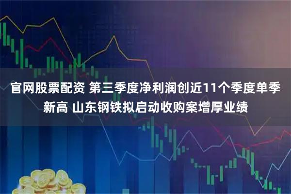 官网股票配资 第三季度净利润创近11个季度单季新高 山东钢铁拟启动收购案增厚业绩