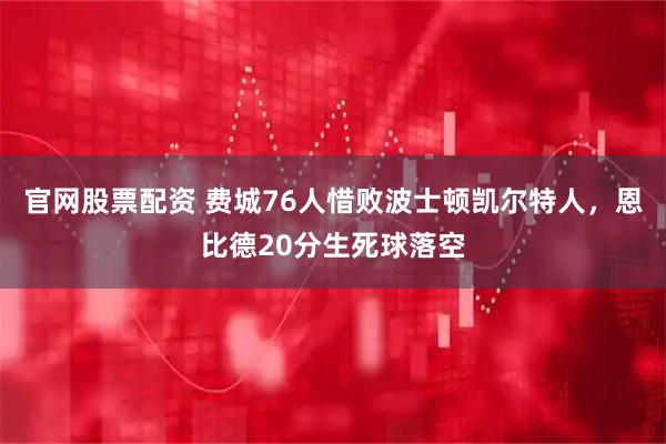 官网股票配资 费城76人惜败波士顿凯尔特人，恩比德20分生死球落空