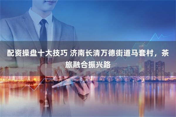 配资操盘十大技巧 济南长清万德街道马套村，茶旅融合振兴路