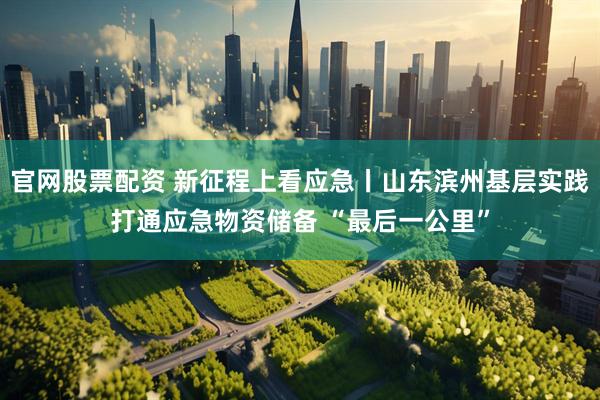 官网股票配资 新征程上看应急丨山东滨州基层实践打通应急物资储备 “最后一公里”