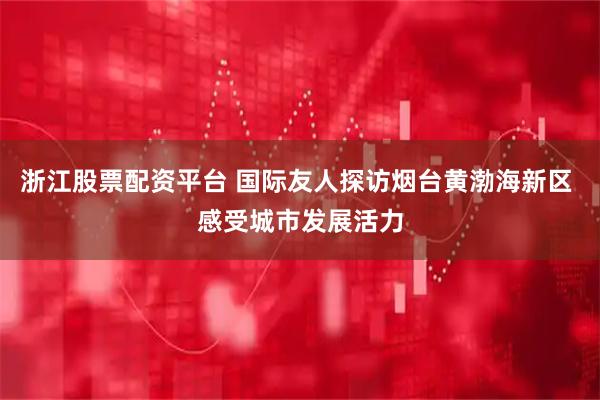 浙江股票配资平台 国际友人探访烟台黄渤海新区 感受城市发展活力