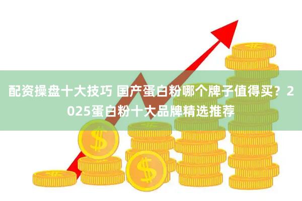 配资操盘十大技巧 国产蛋白粉哪个牌子值得买？2025蛋白粉十大品牌精选推荐