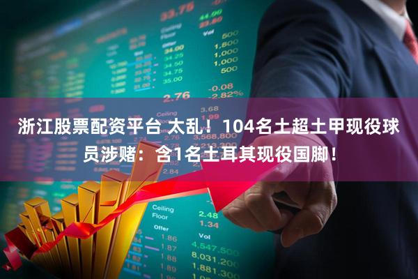 浙江股票配资平台 太乱！104名土超土甲现役球员涉赌：含1名土耳其现役国脚！