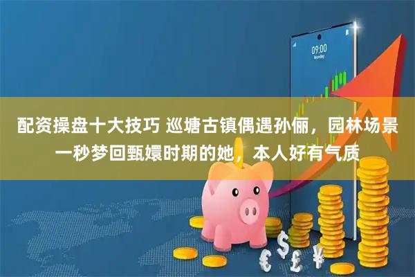 配资操盘十大技巧 巡塘古镇偶遇孙俪，园林场景一秒梦回甄嬛时期的她，本人好有气质