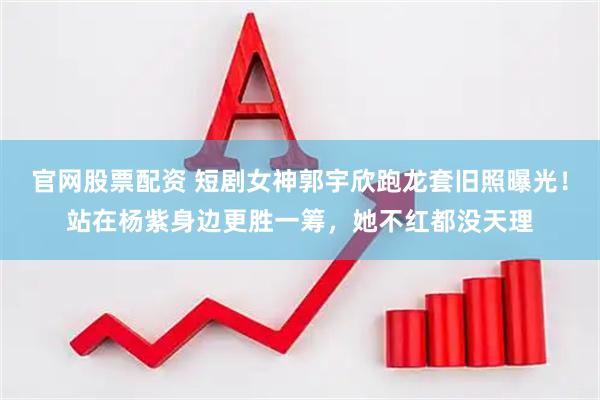 官网股票配资 短剧女神郭宇欣跑龙套旧照曝光！站在杨紫身边更胜一筹，她不红都没天理