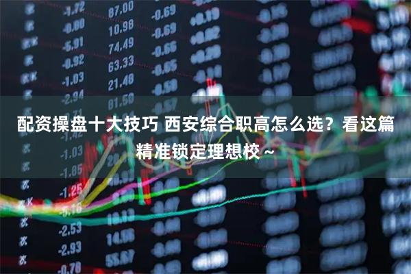 配资操盘十大技巧 西安综合职高怎么选？看这篇精准锁定理想校～