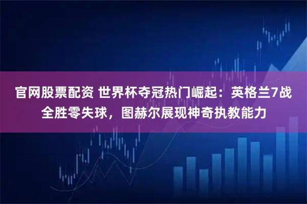 官网股票配资 世界杯夺冠热门崛起：英格兰7战全胜零失球，图赫尔展现神奇执教能力