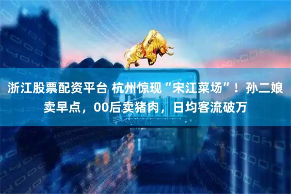 浙江股票配资平台 杭州惊现“宋江菜场”！孙二娘卖早点，00后卖猪肉，日均客流破万