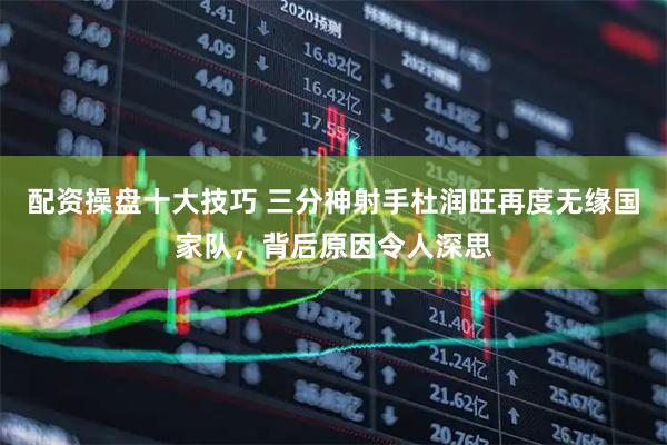 配资操盘十大技巧 三分神射手杜润旺再度无缘国家队，背后原因令人深思