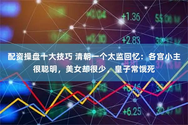 配资操盘十大技巧 清朝一个太监回忆：各宫小主很聪明，美女却很少，皇子常饿死