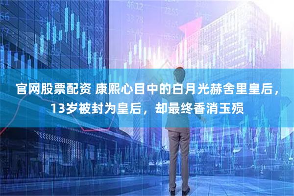 官网股票配资 康熙心目中的白月光赫舍里皇后，13岁被封为皇后，却最终香消玉殒