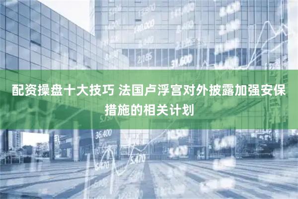 配资操盘十大技巧 法国卢浮宫对外披露加强安保措施的相关计划