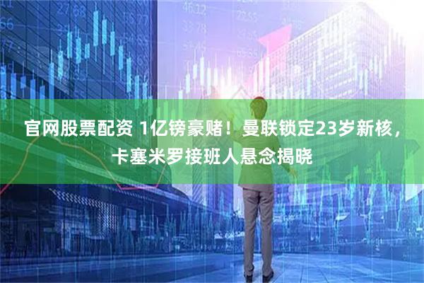 官网股票配资 1亿镑豪赌！曼联锁定23岁新核，卡塞米罗接班人悬念揭晓