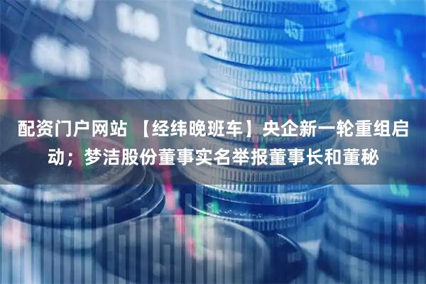 配资门户网站 【经纬晚班车】央企新一轮重组启动；梦洁股份董事实名举报董事长和董秘