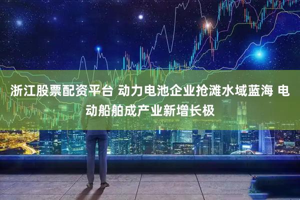 浙江股票配资平台 动力电池企业抢滩水域蓝海 电动船舶成产业新增长极