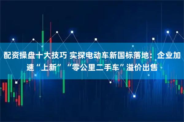 配资操盘十大技巧 实探电动车新国标落地：企业加速“上新” “零公里二手车”溢价出售