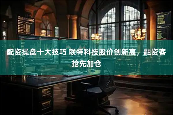 配资操盘十大技巧 联特科技股价创新高，融资客抢先加仓