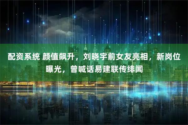 配资系统 颜值飙升，刘晓宇前女友亮相，新岗位曝光，曾喊话易建联传绯闻