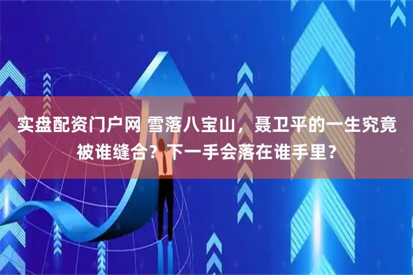 实盘配资门户网 雪落八宝山，聂卫平的一生究竟被谁缝合？下一手会落在谁手里？