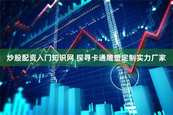 炒股配资入门知识网 探寻卡通雕塑定制实力厂家