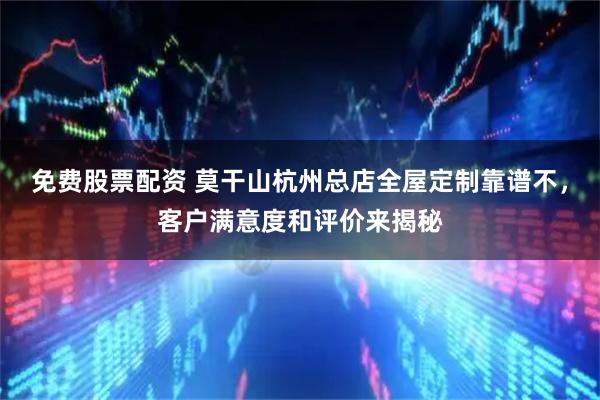 免费股票配资 莫干山杭州总店全屋定制靠谱不，客户满意度和评价来揭秘