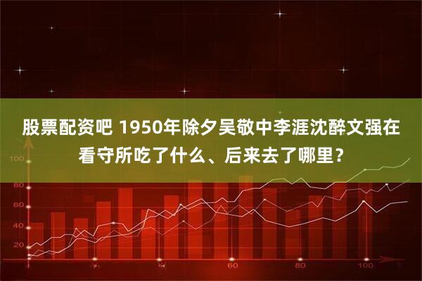 股票配资吧 1950年除夕吴敬中李涯沈醉文强在看守所吃了什么、后来去了哪里？