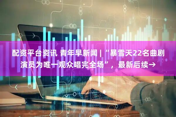配资平台资讯 青年早新闻 | “暴雪天22名曲剧演员为唯一观众唱完全场”，最新后续→