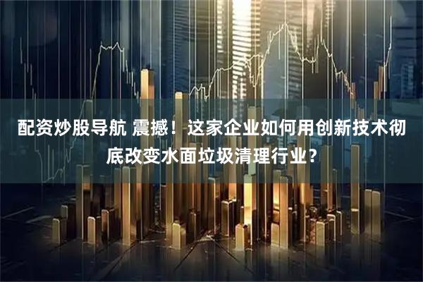 配资炒股导航 震撼！这家企业如何用创新技术彻底改变水面垃圾清理行业？