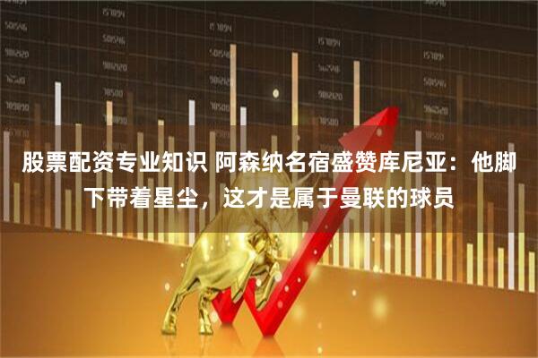 股票配资专业知识 阿森纳名宿盛赞库尼亚：他脚下带着星尘，这才是属于曼联的球员