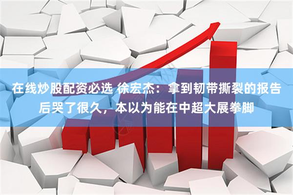 在线炒股配资必选 徐宏杰:拿到韧带撕裂的报告后哭了很久,本以为能在中超大展拳脚