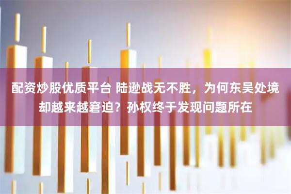 配资炒股优质平台 陆逊战无不胜，为何东吴处境却越来越窘迫？孙权终于发现问题所在