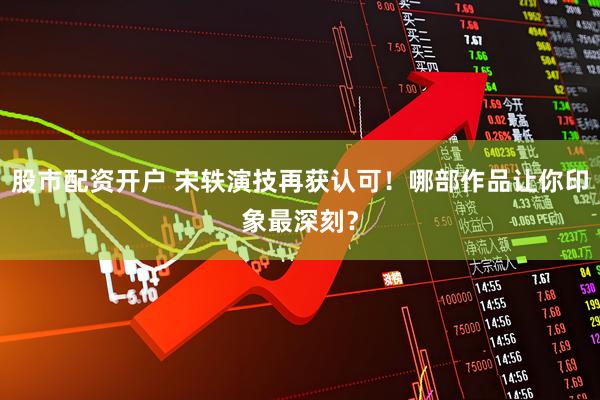 股市配资开户 宋轶演技再获认可！哪部作品让你印象最深刻？