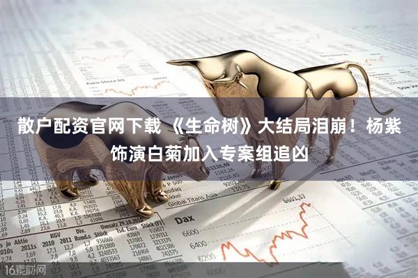 散户配资官网下载 《生命树》大结局泪崩！杨紫饰演白菊加入专案组追凶