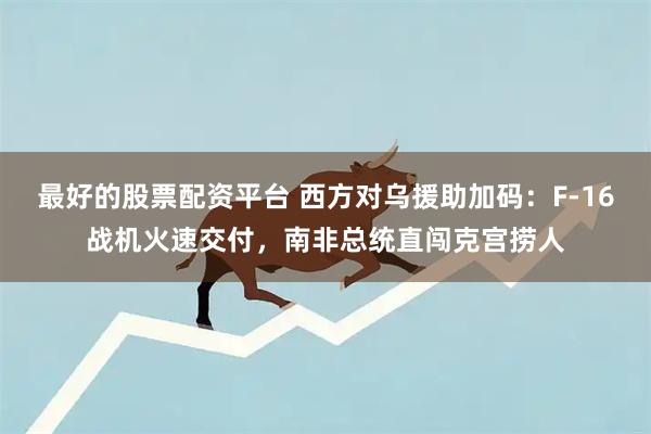 最好的股票配资平台 西方对乌援助加码：F-16战机火速交付，南非总统直闯克宫捞人