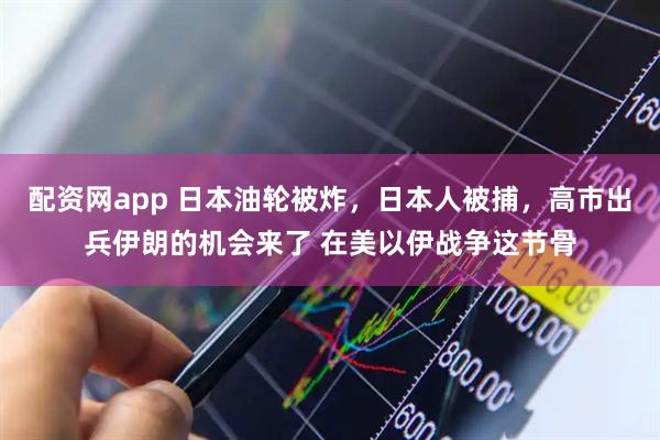 配资网app 日本油轮被炸，日本人被捕，高市出兵伊朗的机会来了 在美以伊战争这节骨