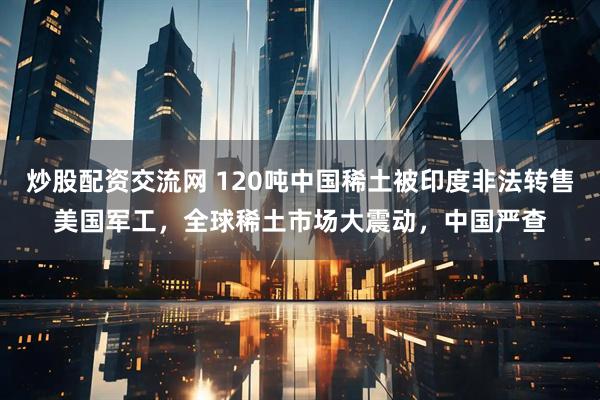 炒股配资交流网 120吨中国稀土被印度非法转售美国军工，全球稀土市场大震动，中国严查