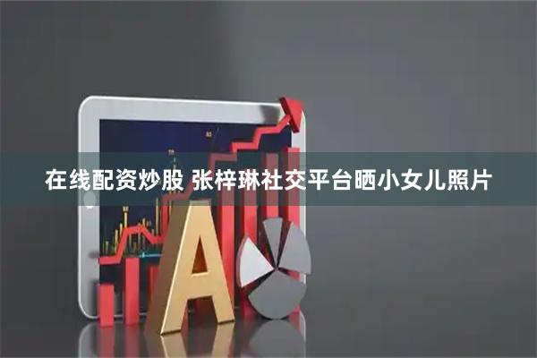 在线配资炒股 张梓琳社交平台晒小女儿照片