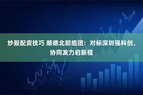 炒股配资技巧 顺德北部组团:对标深圳强科创,协同发力启新程