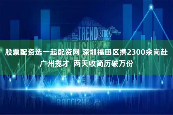 股票配资选一起配资网 深圳福田区携2300余岗赴广州揽才  两天收简历破万份