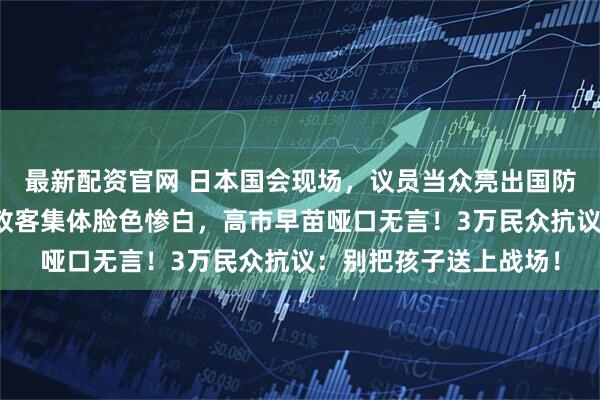 最新配资官网 日本国会现场，议员当众亮出国防部军事部署图，右翼政客集体脸色惨白，高市早苗哑口无言！3万民众抗议：别把孩子送上战场！