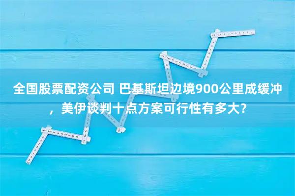 全国股票配资公司 巴基斯坦边境900公里成缓冲，美伊谈判十点方案可行性有多大？