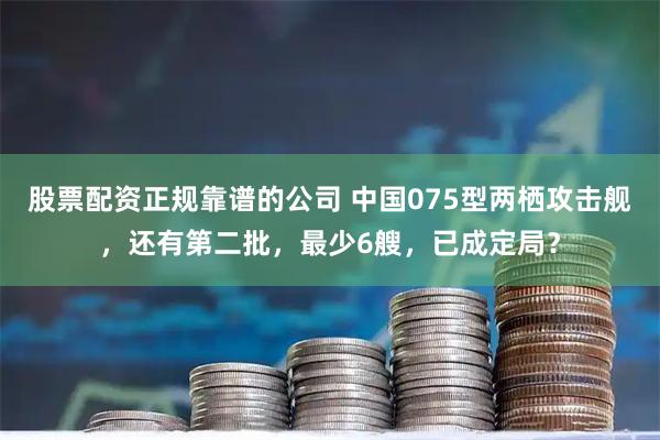 股票配资正规靠谱的公司 中国075型两栖攻击舰，还有第二批，最少6艘，已成定局？