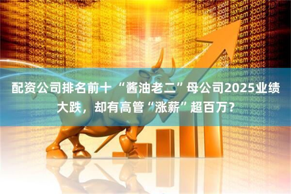 配资公司排名前十 “酱油老二”母公司2025业绩大跌，却有高管“涨薪”超百万？