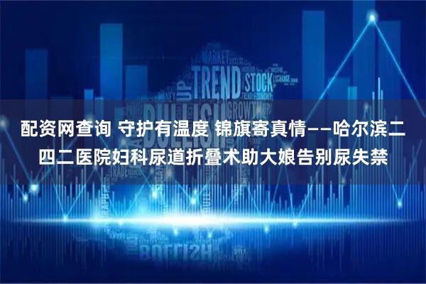 配资网查询 守护有温度 锦旗寄真情——哈尔滨二四二医院妇科尿道折叠术助大娘告别尿失禁