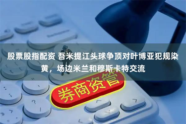 股票股指配资 吾米提江头球争顶对叶博亚犯规染黄，场边米兰和穆斯卡特交流