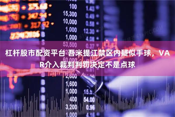 杠杆股市配资平台 吾米提江禁区内疑似手球，VAR介入裁判判罚决定不是点球