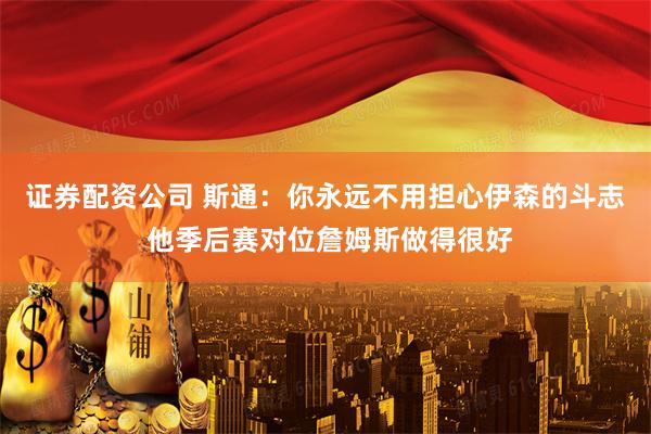 证券配资公司 斯通：你永远不用担心伊森的斗志 他季后赛对位詹姆斯做得很好