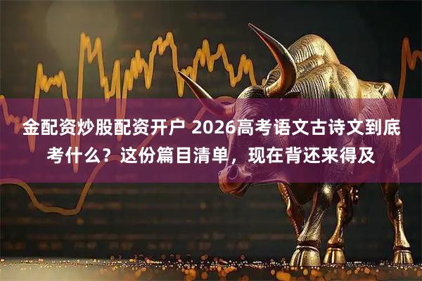 金配资炒股配资开户 2026高考语文古诗文到底考什么？这份篇目清单，现在背还来得及