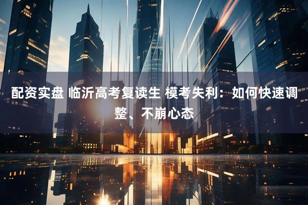 配资实盘 临沂高考复读生 模考失利：如何快速调整、不崩心态